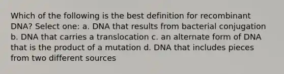 Which of the following is the best definition for <a href='https://www.questionai.com/knowledge/kkrH4LHLPA-recombinant-dna' class='anchor-knowledge'>recombinant dna</a>? Select one: a. DNA that results from bacterial conjugation b. DNA that carries a translocation c. an alternate form of DNA that is the product of a mutation d. DNA that includes pieces from two different sources