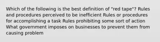 Which of the following is the best definition of "red tape"? Rules and procedures perceived to be inefficient Rules or procedures for accomplishing a task Rules prohibiting some sort of action What government imposes on businesses to prevent them from causing problem