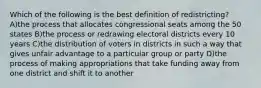 Which of the following is the best definition of redistricting? A)the process that allocates congressional seats among the 50 states B)the process or redrawing electoral districts every 10 years C)the distribution of voters in districts in such a way that gives unfair advantage to a particular group or party D)the process of making appropriations that take funding away from one district and shift it to another