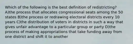 Which of the following is the best definition of redistricting? A)the process that allocates congressional seats among the 50 states B)the process or redrawing electoral districts every 10 years C)the distribution of voters in districts in such a way that gives unfair advantage to a particular group or party D)the process of making appropriations that take funding away from one district and shift it to another