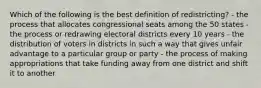 Which of the following is the best definition of redistricting? - the process that allocates congressional seats among the 50 states - the process or redrawing electoral districts every 10 years - the distribution of voters in districts in such a way that gives unfair advantage to a particular group or party - the process of making appropriations that take funding away from one district and shift it to another