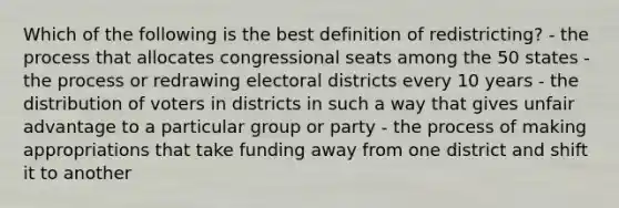 Which of the following is the best definition of redistricting? - the process that allocates congressional seats among the 50 states - the process or redrawing electoral districts every 10 years - the distribution of voters in districts in such a way that gives unfair advantage to a particular group or party - the process of making appropriations that take funding away from one district and shift it to another