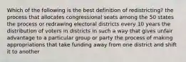 Which of the following is the best definition of redistricting? the process that allocates congressional seats among the 50 states the process or redrawing electoral districts every 10 years the distribution of voters in districts in such a way that gives unfair advantage to a particular group or party the process of making appropriations that take funding away from one district and shift it to another