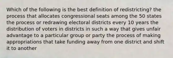 Which of the following is the best definition of redistricting? the process that allocates congressional seats among the 50 states the process or redrawing electoral districts every 10 years the distribution of voters in districts in such a way that gives unfair advantage to a particular group or party the process of making appropriations that take funding away from one district and shift it to another