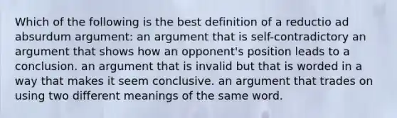 Which of the following is the best definition of a reductio ad absurdum argument: an argument that is self-contradictory an argument that shows how an opponent's position leads to a conclusion. an argument that is invalid but that is worded in a way that makes it seem conclusive. an argument that trades on using two different meanings of the same word.