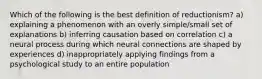 Which of the following is the best definition of reductionism? a) explaining a phenomenon with an overly simple/small set of explanations b) inferring causation based on correlation c) a neural process during which neural connections are shaped by experiences d) inappropriately applying findings from a psychological study to an entire population