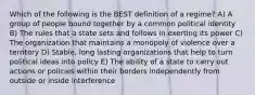 Which of the following is the BEST definition of a regime? A) A group of people bound together by a common political identity B) The rules that a state sets and follows in exerting its power C) The organization that maintains a monopoly of violence over a territory D) Stable, long lasting organizations that help to turn political ideas into policy E) The ability of a state to carry out actions or policies within their borders independently from outside or inside interference