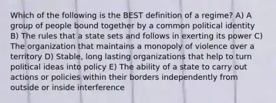 Which of the following is the BEST definition of a regime? A) A group of people bound together by a common political identity B) The rules that a state sets and follows in exerting its power C) The organization that maintains a monopoly of violence over a territory D) Stable, long lasting organizations that help to turn political ideas into policy E) The ability of a state to carry out actions or policies within their borders independently from outside or inside interference