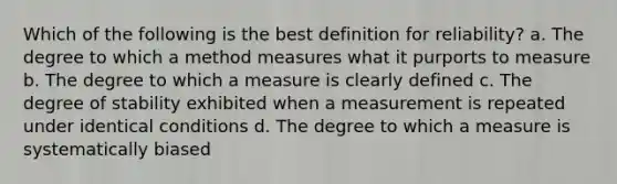 Which of the following is the best definition for reliability? a. The degree to which a method measures what it purports to measure b. The degree to which a measure is clearly defined c. The degree of stability exhibited when a measurement is repeated under identical conditions d. The degree to which a measure is systematically biased