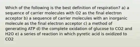 Which of the following is the best definition of respiration? a) a sequence of carrier molecules with O2 as the final electron acceptor b) a sequence of carrier molecules with an inorganic molecule as the final electron acceptor c) a method of generating ATP d) the complete oxidation of glucose to CO2 and H2O e) a series of reaction in which pyretic acid is oxidized to CO2