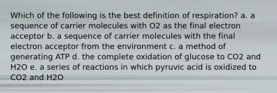 Which of the following is the best definition of respiration? a. a sequence of carrier molecules with O2 as the final electron acceptor b. a sequence of carrier molecules with the final electron acceptor from the environment c. a method of generating ATP d. the complete oxidation of glucose to CO2 and H2O e. a series of reactions in which pyruvic acid is oxidized to CO2 and H2O