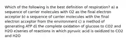 Which of the following is the best definition of respiration? a) a sequence of carrier molecules with O2 as the final electron acceptor b) a sequence of carrier molecules with the final electron acceptor from the environment c) a method of generating ATP d) the complete oxidation of glucose to CO2 and H2O e)series of reactions in which pyruvic acid is oxidized to CO2 and H2O