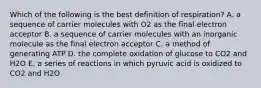 Which of the following is the best definition of respiration? A. a sequence of carrier molecules with O2 as the final electron acceptor B. a sequence of carrier molecules with an inorganic molecule as the final electron acceptor C. a method of generating ATP D. the complete oxidation of glucose to CO2 and H2O E. a series of reactions in which pyruvic acid is oxidized to CO2 and H2O