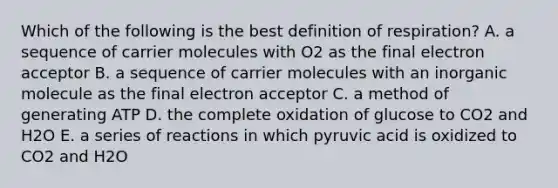 Which of the following is the best definition of respiration? A. a sequence of carrier molecules with O2 as the final electron acceptor B. a sequence of carrier molecules with an inorganic molecule as the final electron acceptor C. a method of generating ATP D. the complete oxidation of glucose to CO2 and H2O E. a series of reactions in which pyruvic acid is oxidized to CO2 and H2O