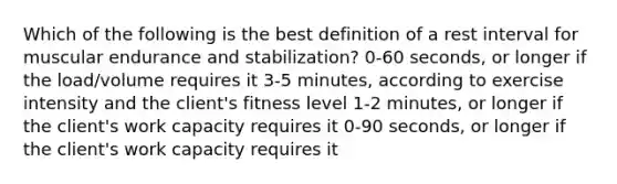 Which of the following is the best definition of a rest interval for muscular endurance and stabilization? 0-60 seconds, or longer if the load/volume requires it 3-5 minutes, according to exercise intensity and the client's fitness level 1-2 minutes, or longer if the client's work capacity requires it 0-90 seconds, or longer if the client's work capacity requires it