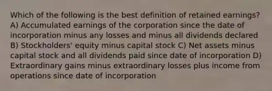 Which of the following is the best definition of retained earnings? A) Accumulated earnings of the corporation since the date of incorporation minus any losses and minus all dividends declared B) Stockholders' equity minus capital stock C) Net assets minus capital stock and all dividends paid since date of incorporation D) Extraordinary gains minus extraordinary losses plus income from operations since date of incorporation