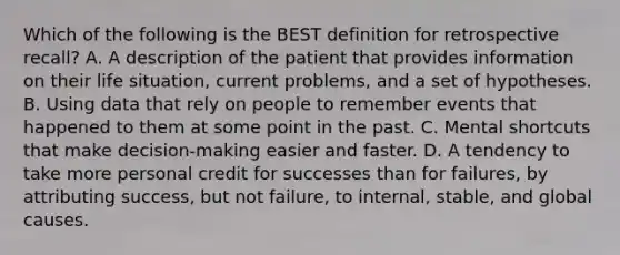 Which of the following is the BEST definition for retrospective recall? A. A description of the patient that provides information on their life situation, current problems, and a set of hypotheses. B. Using data that rely on people to remember events that happened to them at some point in the past. C. Mental shortcuts that make decision-making easier and faster. D. A tendency to take more personal credit for successes than for failures, by attributing success, but not failure, to internal, stable, and global causes.