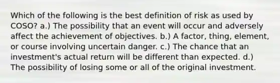 Which of the following is the best definition of risk as used by COSO? a.) The possibility that an event will occur and adversely affect the achievement of objectives. b.) A factor, thing, element, or course involving uncertain danger. c.) The chance that an investment's actual return will be different than expected. d.) The possibility of losing some or all of the original investment.