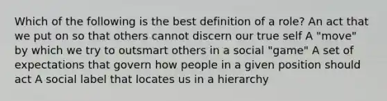 Which of the following is the best definition of a role? An act that we put on so that others cannot discern our true self A "move" by which we try to outsmart others in a social "game" A set of expectations that govern how people in a given position should act A social label that locates us in a hierarchy