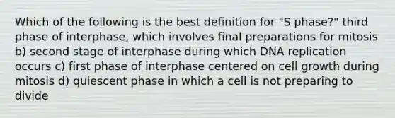 Which of the following is the best definition for "S phase?" third phase of interphase, which involves final preparations for mitosis b) second stage of interphase during which DNA replication occurs c) first phase of interphase centered on cell growth during mitosis d) quiescent phase in which a cell is not preparing to divide