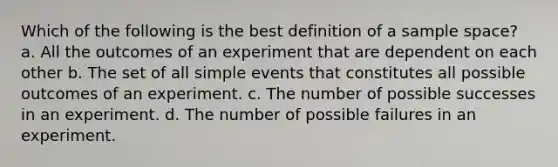 Which of the following is the best definition of a sample space? a. All the outcomes of an experiment that are dependent on each other b. The set of all simple events that constitutes all possible outcomes of an experiment. c. The number of possible successes in an experiment. d. The number of possible failures in an experiment.