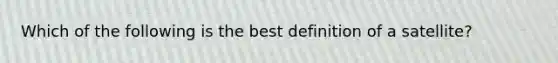 Which of the following is the best definition of a satellite?