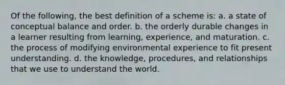 Of the following, the best definition of a scheme is: a. a state of conceptual balance and order. b. the orderly durable changes in a learner resulting from learning, experience, and maturation. c. the process of modifying environmental experience to fit present understanding. d. the knowledge, procedures, and relationships that we use to understand the world.