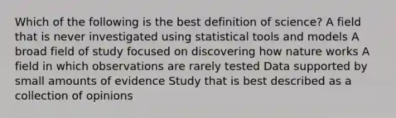 Which of the following is the best definition of science? A field that is never investigated using statistical tools and models A broad field of study focused on discovering how nature works A field in which observations are rarely tested Data supported by small amounts of evidence Study that is best described as a collection of opinions