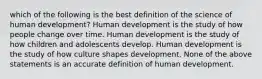 which of the following is the best definition of the science of human development? Human development is the study of how people change over time. Human development is the study of how children and adolescents develop. Human development is the study of how culture shapes development. None of the above statements is an accurate definition of human development.