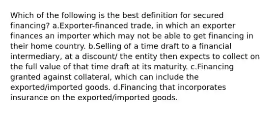 Which of the following is the best definition for secured financing? a.Exporter-financed trade, in which an exporter finances an importer which may not be able to get financing in their home country. b.Selling of a time draft to a financial intermediary, at a discount/ the entity then expects to collect on the full value of that time draft at its maturity. c.Financing granted against collateral, which can include the exported/imported goods. d.Financing that incorporates insurance on the exported/imported goods.