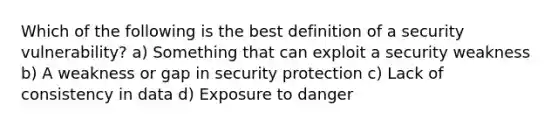 Which of the following is the best definition of a security vulnerability? a) Something that can exploit a security weakness b) A weakness or gap in security protection c) Lack of consistency in data d) Exposure to danger