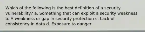 Which of the following is the best definition of a security vulnerability? a. Something that can exploit a security weakness b. A weakness or gap in security protection c. Lack of consistency in data d. Exposure to danger