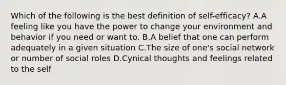 Which of the following is the best definition of self-efficacy? A.A feeling like you have the power to change your environment and behavior if you need or want to. B.A belief that one can perform adequately in a given situation C.The size of one's social network or number of social roles D.Cynical thoughts and feelings related to the self