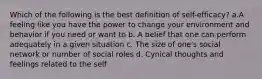 Which of the following is the best definition of self-efficacy? a.A feeling like you have the power to change your environment and behavior if you need or want to b. A belief that one can perform adequately in a given situation c. The size of one's social network or number of social roles d. Cynical thoughts and feelings related to the self