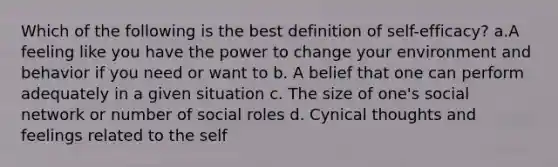 Which of the following is the best definition of self-efficacy? a.A feeling like you have the power to change your environment and behavior if you need or want to b. A belief that one can perform adequately in a given situation c. The size of one's social network or number of social roles d. Cynical thoughts and feelings related to the self