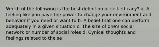 Which of the following is the best definition of self-efficacy? a. A feeling like you have the power to change your environment and behavior if you need or want to b. A belief that one can perform adequately in a given situation c. The size of one's social network or number of social roles d. Cynical thoughts and feelings related to the se