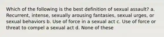 Which of the following is the best definition of sexual assault? a. Recurrent, intense, sexually arousing fantasies, sexual urges, or sexual behaviors b. Use of force in a sexual act c. Use of force or threat to compel a sexual act d. None of these