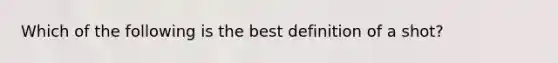 Which of the following is the best definition of a shot?