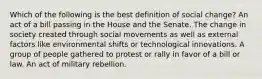 Which of the following is the best definition of social change? An act of a bill passing in the House and the Senate. The change in society created through social movements as well as external factors like environmental shifts or technological innovations. A group of people gathered to protest or rally in favor of a bill or law. An act of military rebellion.