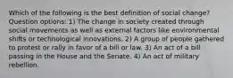 Which of the following is the best definition of social change? Question options: 1) The change in society created through social movements as well as external factors like environmental shifts or technological innovations. 2) A group of people gathered to protest or rally in favor of a bill or law. 3) An act of a bill passing in the House and the Senate. 4) An act of military rebellion.