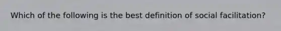 Which of the following is the best definition of social facilitation?