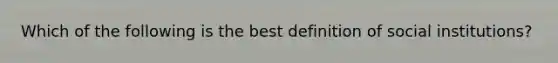 Which of the following is the best definition of social institutions?