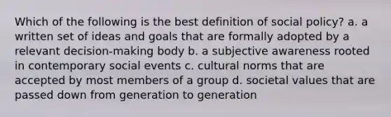 Which of the following is the best definition of social policy? a. a written set of ideas and goals that are formally adopted by a relevant decision-making body b. a subjective awareness rooted in contemporary social events c. cultural norms that are accepted by most members of a group d. societal values that are passed down from generation to generation