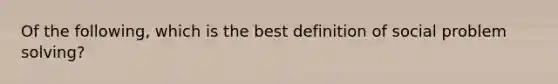 Of the following, which is the best definition of social problem solving?