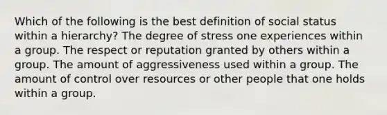 Which of the following is the best definition of social status within a hierarchy? The degree of stress one experiences within a group. The respect or reputation granted by others within a group. The amount of aggressiveness used within a group. The amount of control over resources or other people that one holds within a group.