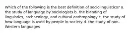 Which of the following is the best definition of sociolinguistics? a. the study of language by sociologists b. the blending of linguistics, archaeology, and cultural anthropology c. the study of how language is used by people in society d. the study of non-Western languages