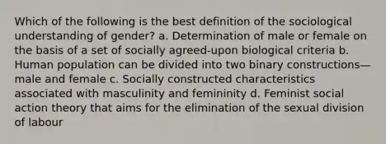 Which of the following is the best definition of the sociological understanding of gender? a. Determination of male or female on the basis of a set of socially agreed-upon biological criteria b. Human population can be divided into two binary constructions—male and female c. Socially constructed characteristics associated with masculinity and femininity d. Feminist social action theory that aims for the elimination of the sexual division of labour