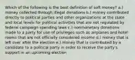 Which of the following is the best definition of soft money? a.) money collected through illegal donations b.) money contributed directly to political parties and other organizations at the state and local levels for political activities that are not regulated by federal campaign spending laws c.) nonmonetary donations made to a party for use of privileges such as airplanes and hotel rooms that are not officially considered income d.) money that is left over after the election e.) money that is contributed by a candidate to a political party in order to receive the party's support in an upcoming election