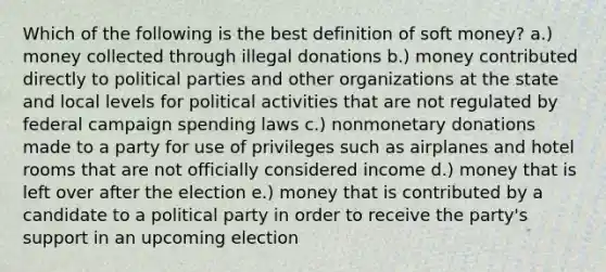 Which of the following is the best definition of soft money? a.) money collected through illegal donations b.) money contributed directly to political parties and other organizations at the state and local levels for political activities that are not regulated by federal campaign spending laws c.) nonmonetary donations made to a party for use of privileges such as airplanes and hotel rooms that are not officially considered income d.) money that is left over after the election e.) money that is contributed by a candidate to a political party in order to receive the party's support in an upcoming election