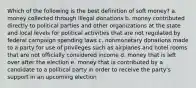 Which of the following is the best definition of soft money? a. money collected through illegal donations b. money contributed directly to political parties and other organizations at the state and local levels for political activities that are not regulated by federal campaign spending laws c. nonmonetary donations made to a party for use of privileges such as airplanes and hotel rooms that are not officially considered income d. money that is left over after the election e. money that is contributed by a candidate to a political party in order to receive the party's support in an upcoming election